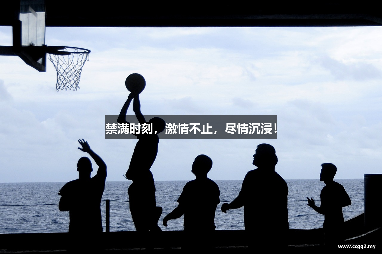 禁满时刻，激情不止，尽情沉浸！